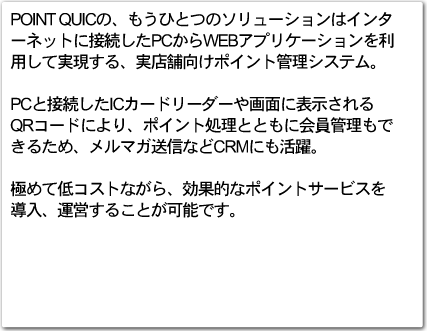 POINT QUICΡ⤦ҤȤĤΥ塼ϥ󥿡ͥåȤ³PCWEBץꥱѤƼ¸롢Ź޸ݥȴƥࡣ
PC³ICɥ꡼̤ɽ
QRɤˤꡢݥȽȤȤ˲Ǥ뤿ᡢޥʤCRMˤ
ˤ㥳Ȥʤ顢ŪʥݥȥӥƳĤ뤳ȤǽǤ