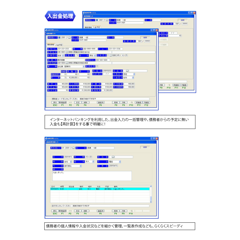 入出金処理 インターネットバンキングを利用した、出金入力の一括管理や、債務者からの予定に無い
入金も【再計算】をする事で明確に！ 債務者の個人情報や入金状況などを細かく管理、一覧表作成なども、らくらくスピーディ